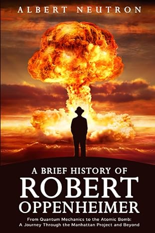 a brief history of robert oppenheimer from quantum mechanics to the atomic bomb a journey through the