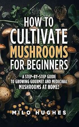 how to cultivate mushrooms for beginners a step by step guide to growing gourmet and medicinal mushrooms at