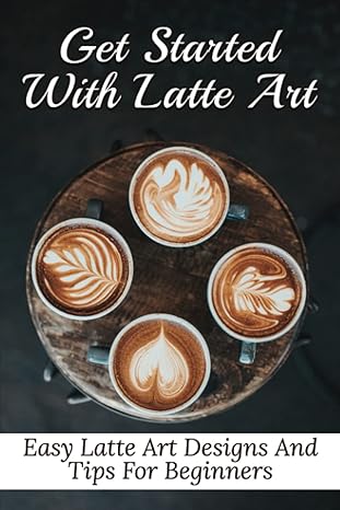 get started with latte art easy latte art designs and tips for beginners latte art for beginners 1st edition