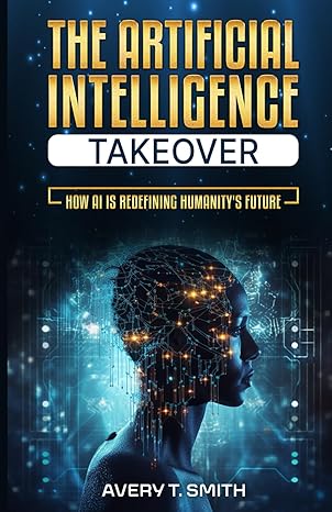 the artificial intelligence takeover how ai is redefining humanitys future 1st edition avery t. smith