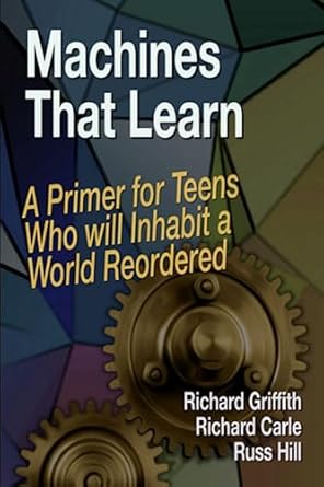 machines that learn a primer for teens who will inhabit a world reordered 1st edition richard griffith