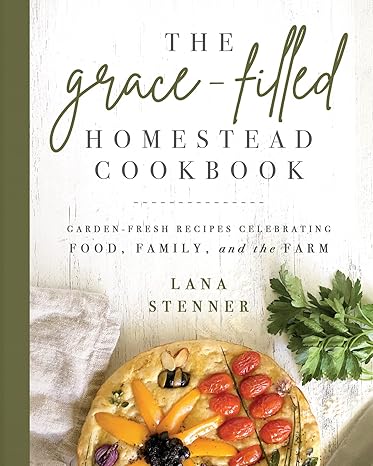 the grace filled homestead cookbook garden fresh recipes celebrating food family and the farm 1st edition