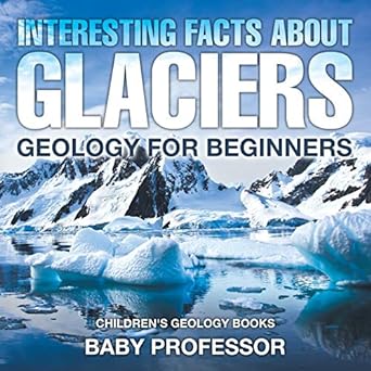 interesting facts about glaciers geology for beginners children s geology books 1st edition baby professor