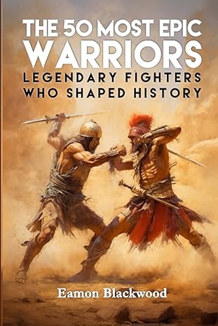 the 50 most epic warriors legendary fighters who shaped history 1st edition eamon blackwood 979-8860853393