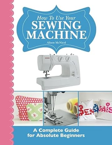 how to use your sewing machine a complete guide for absolute beginners 1st edition alison mcnicol 1908707275,