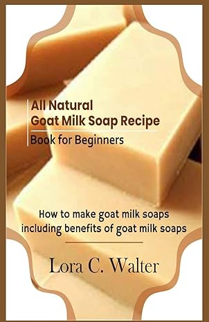 all natural goat milk soap recipe book for beginners how to make goat milk soaps 1st edition lora c walter