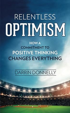 relentless optimism how a commitment to positive thinking changes everything 1st edition darrin donnelly