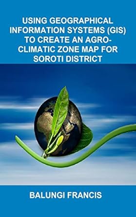 using geographical information systems to create an agroclimatic zone map for soroti district 1st edition