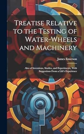 treatise relative to the testing of water wheels and machinery also of inventions studies and experiments