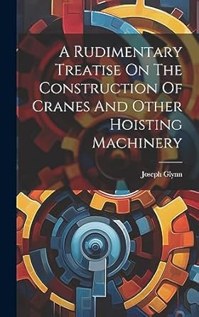 a rudimentary treatise on the construction of cranes and other hoisting machinery 1st edition joseph glynn