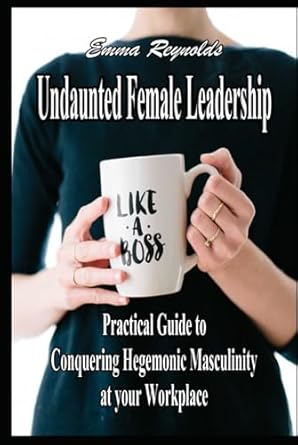 undaunted female leadership practical guide to conquering hegemonic masculinity at your workplace 1st edition