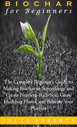 biochar for beginners the complete beginners guide to making biochar to supercharge and create nutrient rich