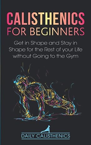 calisthenics for beginners get in shape and stay in shape for the rest of your life without going to the gym 