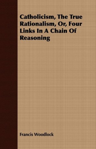 catholicis the true rationalis or four links in a chain of reasoning francis woodlock 1408678667,