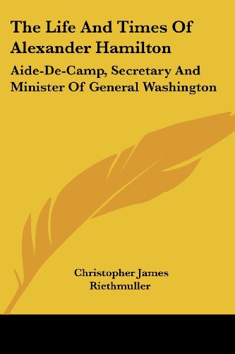 the life and times of alexander hamilton aide de camp secretary and minister of general washington 