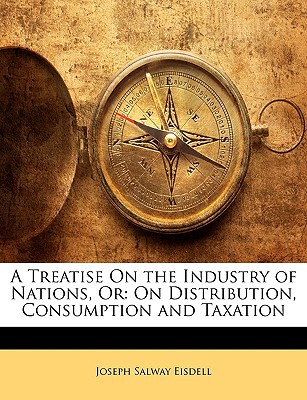 a treatise on the industry of nations or on distribution consumption and taxation  eisdell, joseph salway