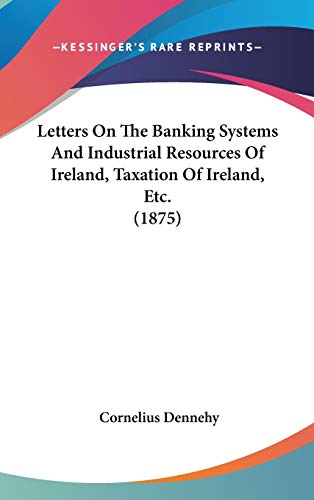 letters on the banking systems and industrial resources of ireland taxation of ireland etc  cornelius dennehy