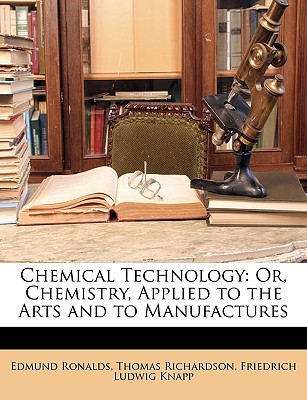 chemical technology or chemistry applied to the arts and to manufactures  edmund ronalds, thomas richardson,