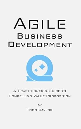 agile business development a practitioners guide to compelling value proposition 1st edition todd baylor
