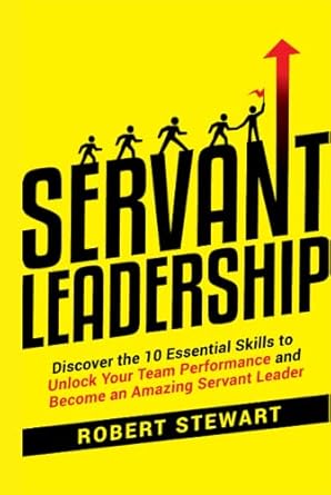 servant leadership discover the 10 essential skills to unlock your team performance and become an amazing