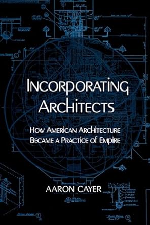 incorporating architects how american architecture became a practice of empire 1st edition aaron cayer