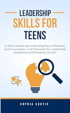 leadership skills for teens a teens roadmap to developing confidence communication and character for