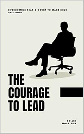 the courage to lead overcoming fear and doubt to make bold decisions collin morrison 1st edition collin