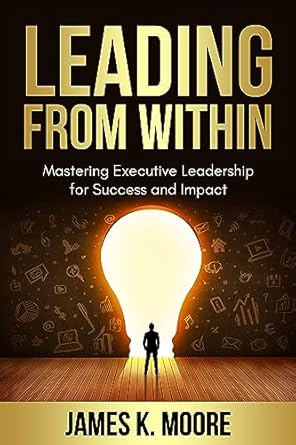 leading from within mastering executive leadership for success and impact 1st edition james moore b0cd63t6tt
