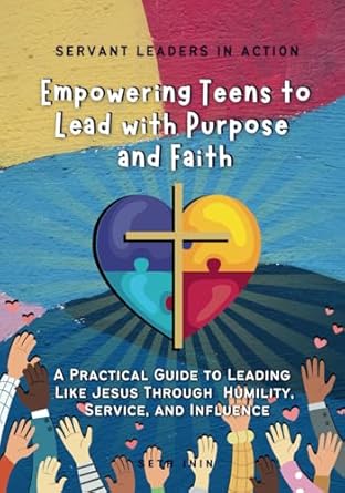 servant leaders in action empowering teens to lead with purpose and faith a practical guide to leading like