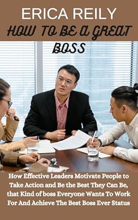 how to be a great boss how effective leaders motivate people to take action and be the best they can be that