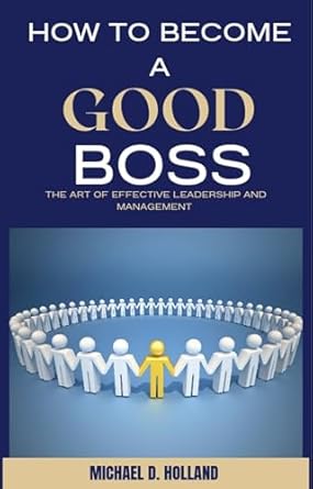 how to become a good boss the art of effective leadership and management 1st edition michael d holland