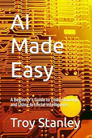 ai made easy a beginners guide to understanding and using artificial intelligence 1st edition troy stanley