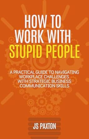 how to work with stupid people a practical guide to navigating workplace challenges with strategic business