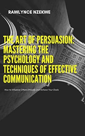 the art of persuasion how to influence others ethically and achieve your goals 1st edition rawlynce nzekwe