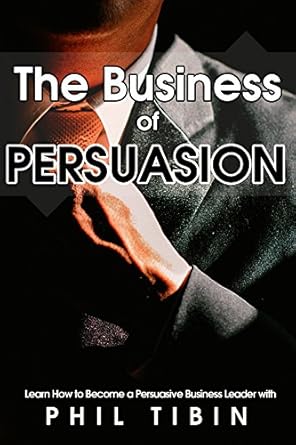 persuasion the business of persuasion learn to become a persuasive leader and get what you want the power of