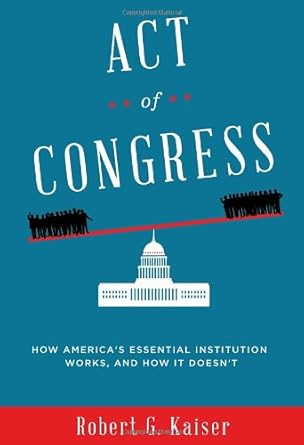 act of congress how americas essential institution works and how it doesnt 1st edition robert g kaiser