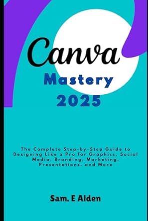 canva mastery 2025 the complete step by step guide to designing like a pro for graphics social media branding
