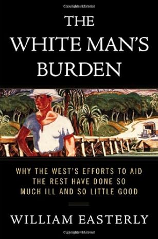 The White Mans Burden Why The Wests Efforts To Aid The Rest Have Done So Much Ill And So Little Good
