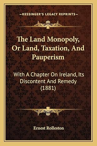 the land monopoly or land taxation and pauperism with a chapter on ireland its discontent and remedy 1st