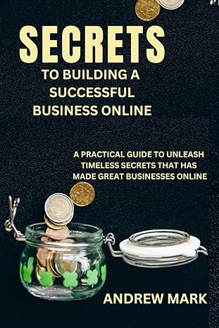 secrets to building a successful online business a practical guide to unleash timeless secrets that has made