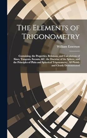 the elements of trigonometry containing the properties relations and calculations of sines tangents secants