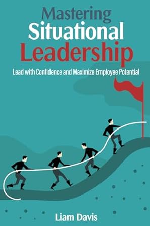 mastering situational leadership lead with confidence and maximize employee potential 1st edition liam davis