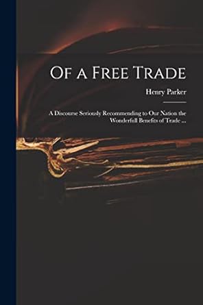 of a free trade a discourse seriously recommending to our nation the wonderfull benefits of trade 1st edition