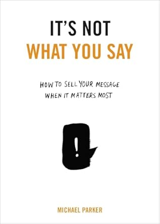 its not what you say how to sell your message when it matters most 1st edition michael parker 0399175431,