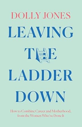 leaving the ladder down how to combine career and motherhood from the women whove done it 1st edition dolly