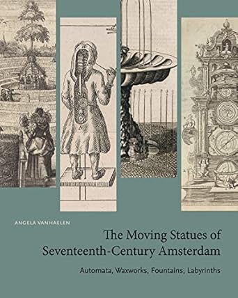the moving statues of seventeenth century amsterdam automata waxworks fountains labyrinths 1st edition angela