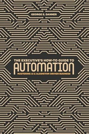 the executives how to guide to automation mastering ai and algorithm driven business 1st edition george e