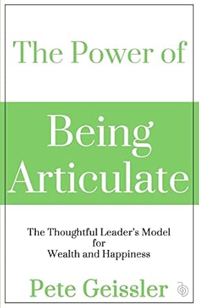the power of being articulate the thoughtful leaders model for wealth and happiness 1st edition pete geissler
