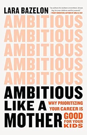 ambitious like a mother why prioritizing your career is good for your kids 1st edition lara bazelon