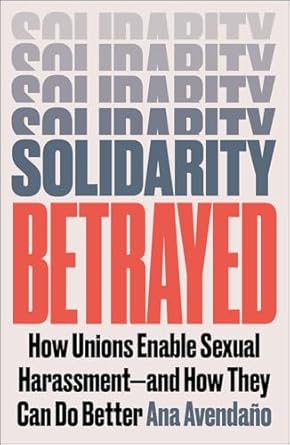 solidarity betrayed how unions enable sexual harassment and how they can do better 1st edition ana avendano